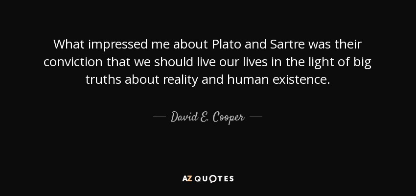 What impressed me about Plato and Sartre was their conviction that we should live our lives in the light of big truths about reality and human existence. - David E. Cooper