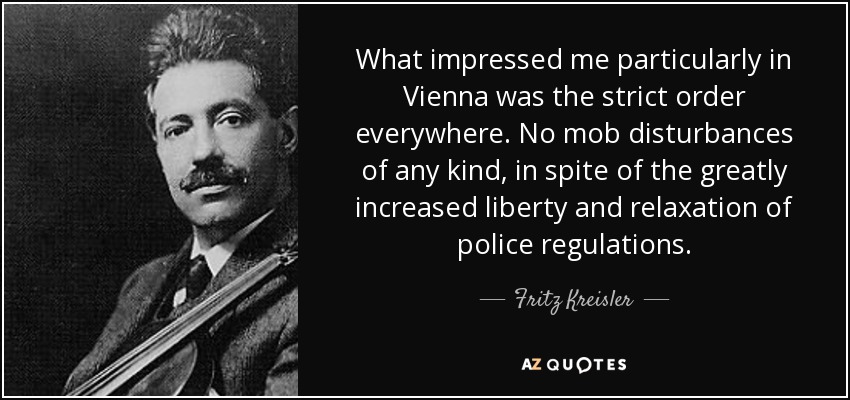 What impressed me particularly in Vienna was the strict order everywhere. No mob disturbances of any kind, in spite of the greatly increased liberty and relaxation of police regulations. - Fritz Kreisler