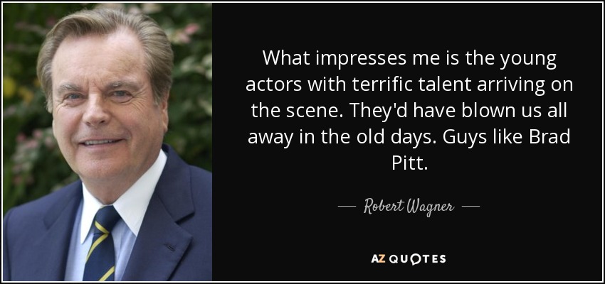 What impresses me is the young actors with terrific talent arriving on the scene. They'd have blown us all away in the old days. Guys like Brad Pitt. - Robert Wagner