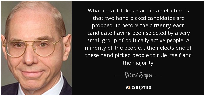 What in fact takes place in an election is that two hand picked candidates are propped up before the citizenry, each candidate having been selected by a very small group of politically active people. A minority of the people... then elects one of these hand picked people to rule itself and the majority. - Robert Ringer
