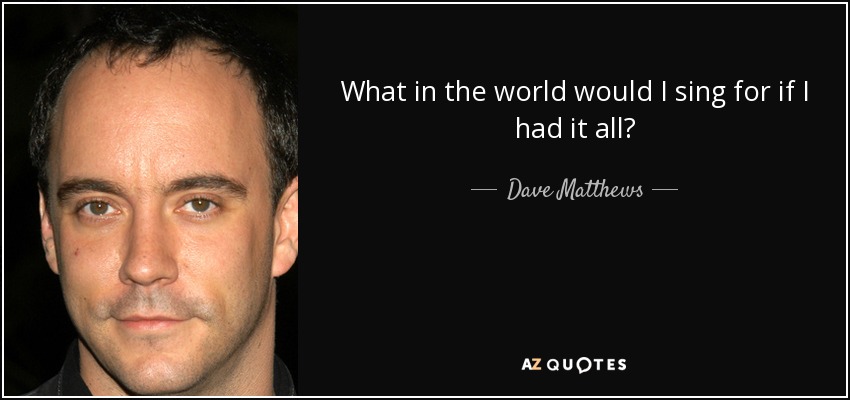 What in the world would I sing for if I had it all? - Dave Matthews
