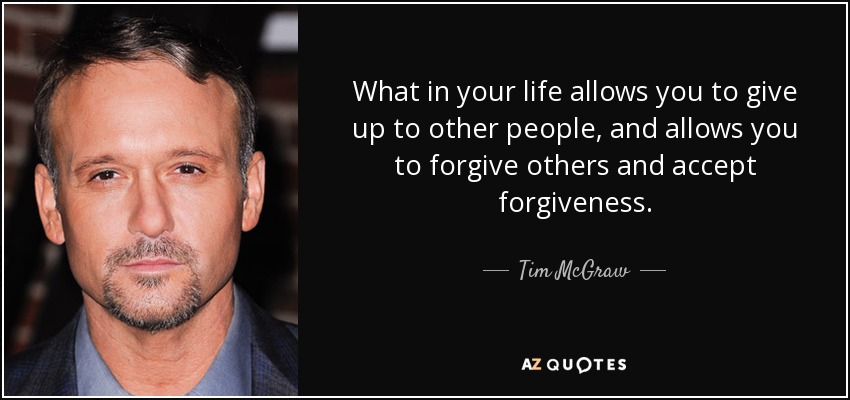 What in your life allows you to give up to other people, and allows you to forgive others and accept forgiveness. - Tim McGraw