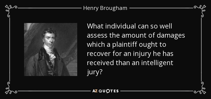 What individual can so well assess the amount of damages which a plaintiff ought to recover for an injury he has received than an intelligent jury? - Henry Brougham, 1st Baron Brougham and Vaux