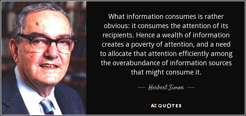 What information consumes is rather obvious: it consumes the attention of its recipients. Hence a wealth of information creates a poverty of attention, and a need to allocate that attention efficiently among the overabundance of information sources that might consume it. - Herbert Simon