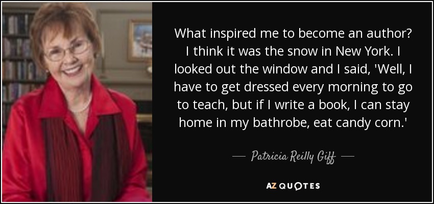 What inspired me to become an author? I think it was the snow in New York. I looked out the window and I said, 'Well, I have to get dressed every morning to go to teach, but if I write a book, I can stay home in my bathrobe, eat candy corn.' - Patricia Reilly Giff