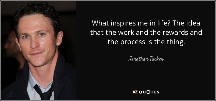 What inspires me in life? The idea that the work and the rewards and the process is the thing. - Jonathan Tucker