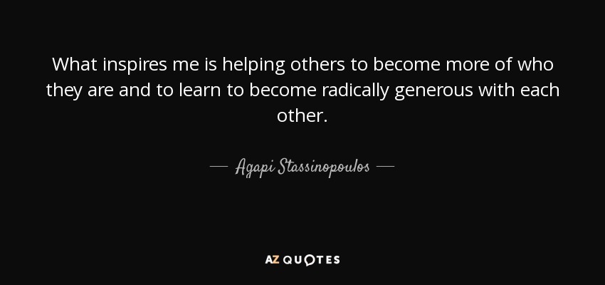 What inspires me is helping others to become more of who they are and to learn to become radically generous with each other. - Agapi Stassinopoulos