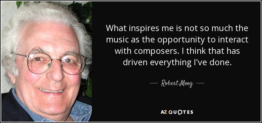 What inspires me is not so much the music as the opportunity to interact with composers. I think that has driven everything I've done. - Robert Moog