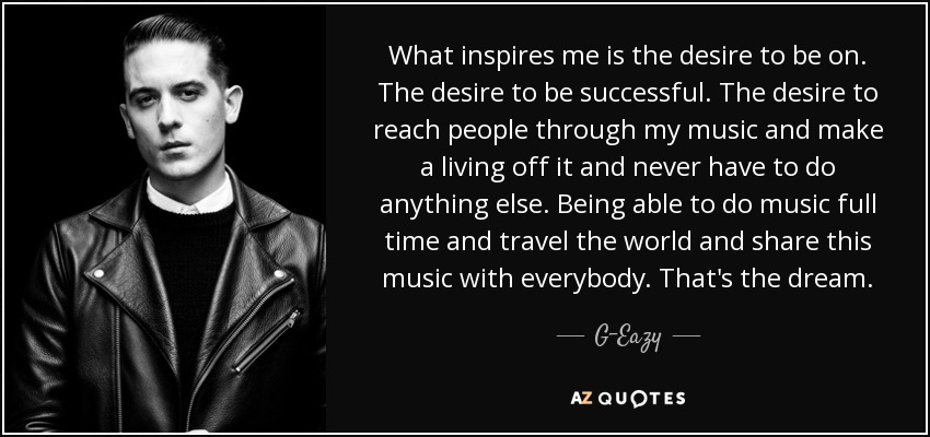 What inspires me is the desire to be on. The desire to be successful. The desire to reach people through my music and make a living off it and never have to do anything else. Being able to do music full time and travel the world and share this music with everybody. That's the dream. - G-Eazy