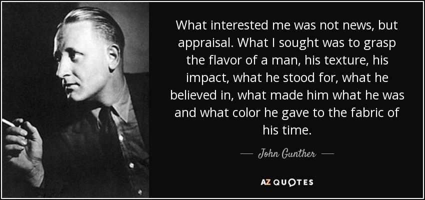 What interested me was not news, but appraisal. What I sought was to grasp the flavor of a man, his texture, his impact, what he stood for, what he believed in, what made him what he was and what color he gave to the fabric of his time. - John Gunther