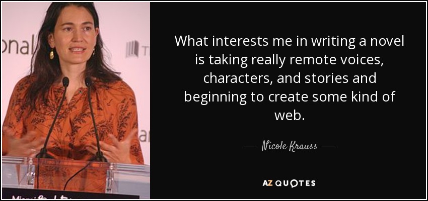 What interests me in writing a novel is taking really remote voices, characters, and stories and beginning to create some kind of web. - Nicole Krauss