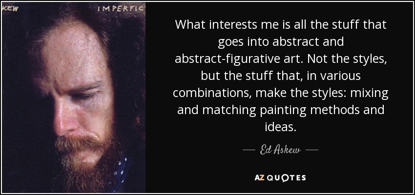 What interests me is all the stuff that goes into abstract and abstract-figurative art. Not the styles, but the stuff that, in various combinations, make the styles: mixing and matching painting methods and ideas. - Ed Askew