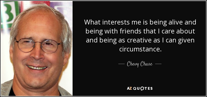 What interests me is being alive and being with friends that I care about and being as creative as I can given circumstance. - Chevy Chase