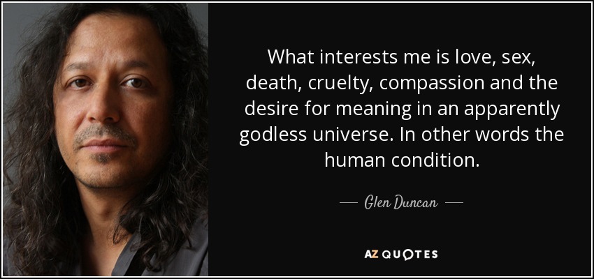 What interests me is love, sex, death, cruelty, compassion and the desire for meaning in an apparently godless universe. In other words the human condition. - Glen Duncan