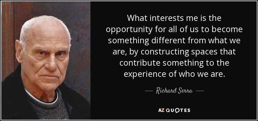 What interests me is the opportunity for all of us to become something different from what we are, by constructing spaces that contribute something to the experience of who we are. - Richard Serra