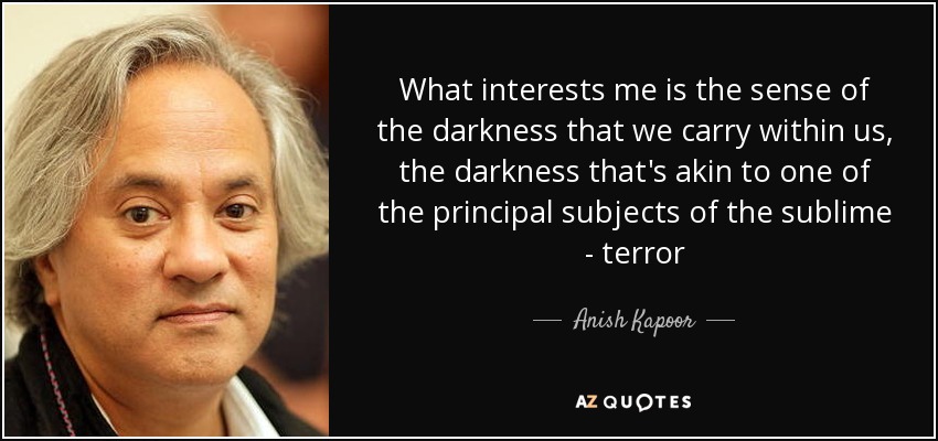 What interests me is the sense of the darkness that we carry within us, the darkness that's akin to one of the principal subjects of the sublime - terror - Anish Kapoor