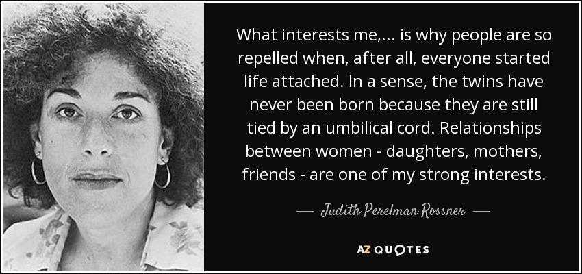 What interests me, ... is why people are so repelled when, after all, everyone started life attached. In a sense, the twins have never been born because they are still tied by an umbilical cord. Relationships between women - daughters, mothers, friends - are one of my strong interests. - Judith Perelman Rossner