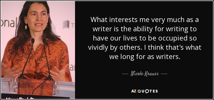 What interests me very much as a writer is the ability for writing to have our lives to be occupied so vividly by others. I think that's what we long for as writers. - Nicole Krauss