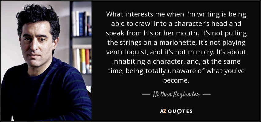 What interests me when I'm writing is being able to crawl into a character's head and speak from his or her mouth. It's not pulling the strings on a marionette, it's not playing ventriloquist, and it's not mimicry. It's about inhabiting a character, and, at the same time, being totally unaware of what you've become. - Nathan Englander