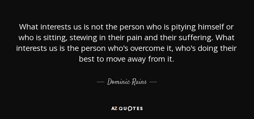 What interests us is not the person who is pitying himself or who is sitting, stewing in their pain and their suffering. What interests us is the person who's overcome it, who's doing their best to move away from it. - Dominic Rains