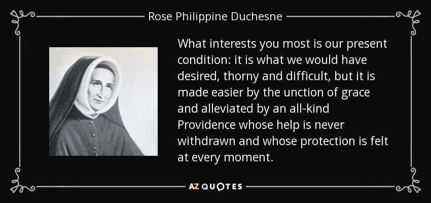 What interests you most is our present condition: it is what we would have desired, thorny and difficult, but it is made easier by the unction of grace and alleviated by an all-kind Providence whose help is never withdrawn and whose protection is felt at every moment. - Rose Philippine Duchesne