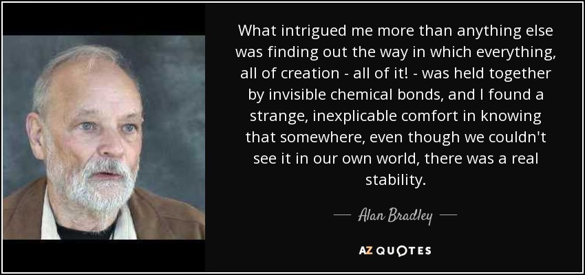 What intrigued me more than anything else was finding out the way in which everything, all of creation - all of it! - was held together by invisible chemical bonds, and I found a strange, inexplicable comfort in knowing that somewhere, even though we couldn't see it in our own world, there was a real stability. - Alan Bradley