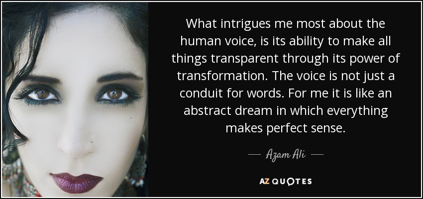 What intrigues me most about the human voice, is its ability to make all things transparent through its power of transformation. The voice is not just a conduit for words. For me it is like an abstract dream in which everything makes perfect sense. - Azam Ali