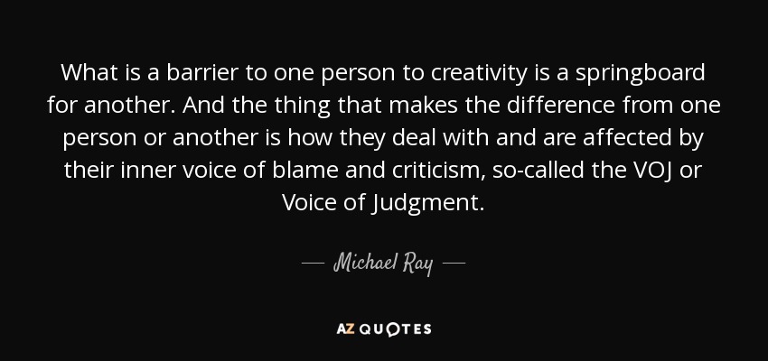 What is a barrier to one person to creativity is a springboard for another. And the thing that makes the difference from one person or another is how they deal with and are affected by their inner voice of blame and criticism, so-called the VOJ or Voice of Judgment. - Michael Ray