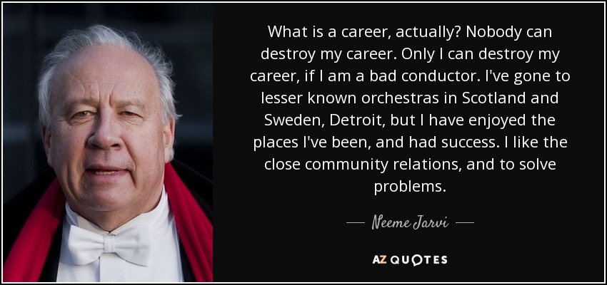 What is a career, actually? Nobody can destroy my career. Only I can destroy my career, if I am a bad conductor. I've gone to lesser known orchestras in Scotland and Sweden, Detroit, but I have enjoyed the places I've been, and had success. I like the close community relations, and to solve problems. - Neeme Jarvi
