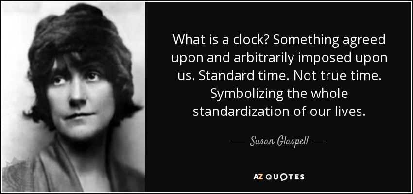 What is a clock? Something agreed upon and arbitrarily imposed upon us. Standard time. Not true time. Symbolizing the whole standardization of our lives. - Susan Glaspell