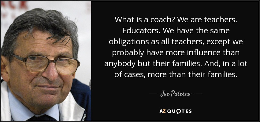 What is a coach? We are teachers. Educators. We have the same obligations as all teachers, except we probably have more influence than anybody but their families. And, in a lot of cases, more than their families. - Joe Paterno