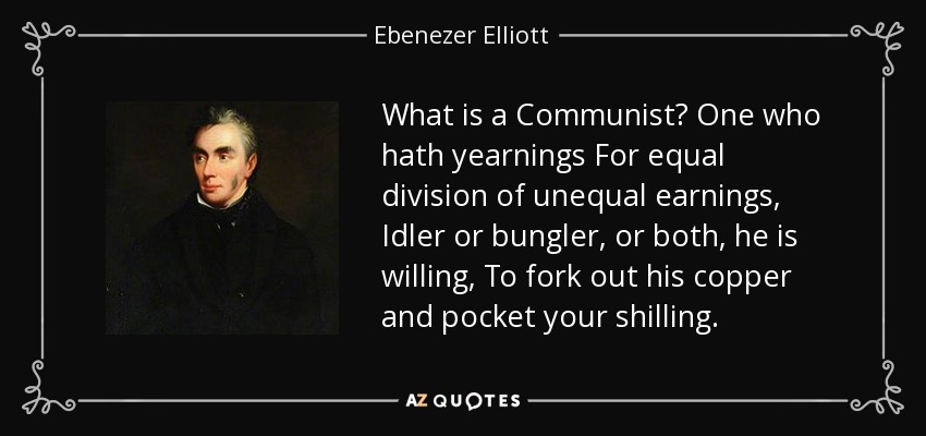 What is a Communist? One who hath yearnings For equal division of unequal earnings, Idler or bungler, or both, he is willing, To fork out his copper and pocket your shilling. - Ebenezer Elliott