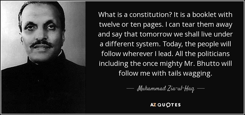 What is a constitution? It is a booklet with twelve or ten pages. I can tear them away and say that tomorrow we shall live under a different system. Today, the people will follow wherever I lead. All the politicians including the once mighty Mr. Bhutto will follow me with tails wagging. - Muhammad Zia-ul-Haq