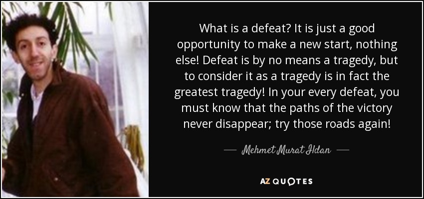 What is a defeat? It is just a good opportunity to make a new start, nothing else! Defeat is by no means a tragedy, but to consider it as a tragedy is in fact the greatest tragedy! In your every defeat, you must know that the paths of the victory never disappear; try those roads again! - Mehmet Murat Ildan