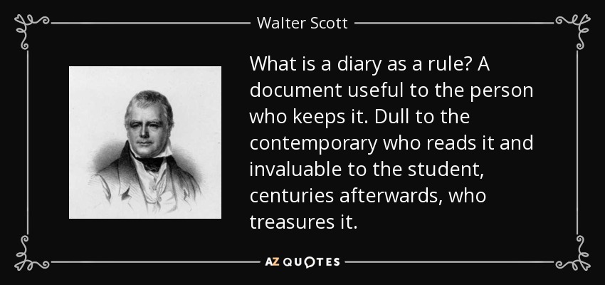 What is a diary as a rule? A document useful to the person who keeps it. Dull to the contemporary who reads it and invaluable to the student, centuries afterwards, who treasures it. - Walter Scott