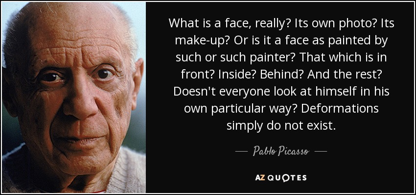 What is a face, really? Its own photo? Its make-up? Or is it a face as painted by such or such painter? That which is in front? Inside? Behind? And the rest? Doesn't everyone look at himself in his own particular way? Deformations simply do not exist. - Pablo Picasso