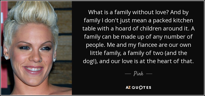 What is a family without love? And by family I don't just mean a packed kitchen table with a hoard of children around it. A family can be made up of any number of people. Me and my fiancee are our own little family, a family of two (and the dog!), and our love is at the heart of that. - Pink