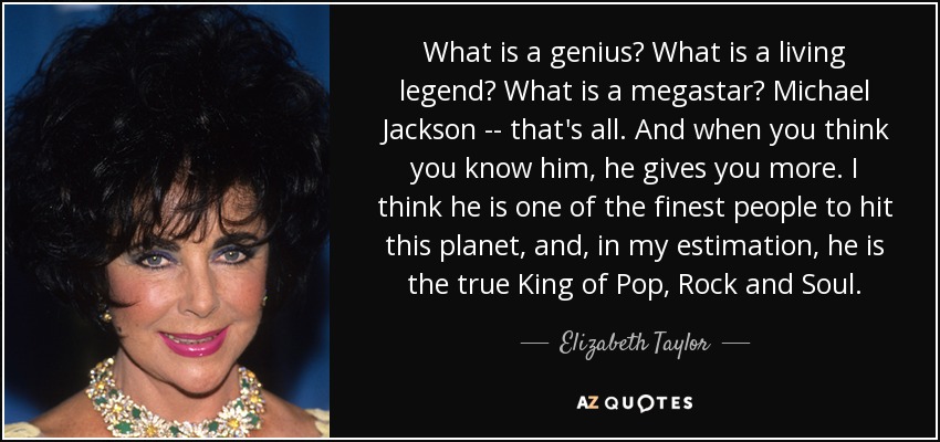 What is a genius? What is a living legend? What is a megastar? Michael Jackson -- that's all. And when you think you know him, he gives you more. I think he is one of the finest people to hit this planet, and, in my estimation, he is the true King of Pop, Rock and Soul. - Elizabeth Taylor