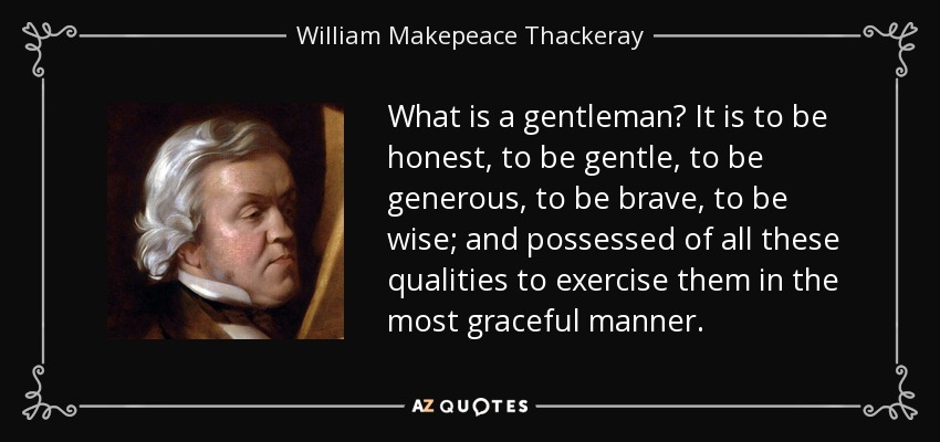 What is a gentleman? It is to be honest, to be gentle, to be generous, to be brave, to be wise; and possessed of all these qualities to exercise them in the most graceful manner. - William Makepeace Thackeray