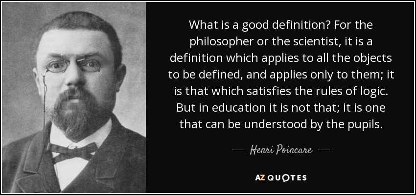 What is a good definition? For the philosopher or the scientist, it is a definition which applies to all the objects to be defined, and applies only to them; it is that which satisfies the rules of logic. But in education it is not that; it is one that can be understood by the pupils. - Henri Poincare