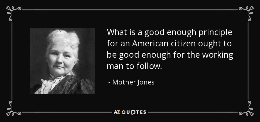 What is a good enough principle for an American citizen ought to be good enough for the working man to follow. - Mother Jones