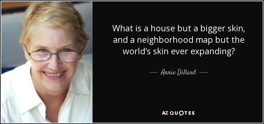 What is a house but a bigger skin, and a neighborhood map but the world's skin ever expanding? - Annie Dillard