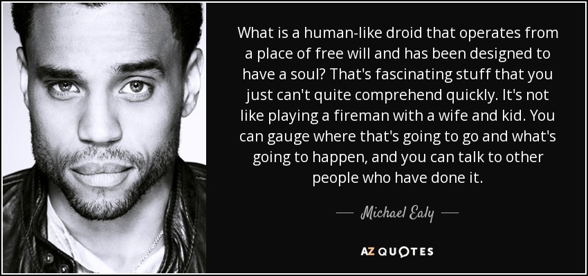 What is a human-like droid that operates from a place of free will and has been designed to have a soul? That's fascinating stuff that you just can't quite comprehend quickly. It's not like playing a fireman with a wife and kid. You can gauge where that's going to go and what's going to happen, and you can talk to other people who have done it. - Michael Ealy