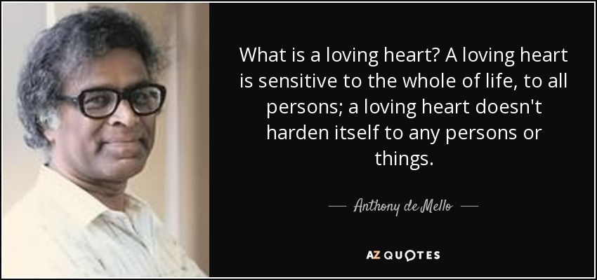 What is a loving heart? A loving heart is sensitive to the whole of life, to all persons; a loving heart doesn't harden itself to any persons or things. - Anthony de Mello