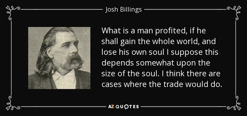What is a man profited, if he shall gain the whole world, and lose his own soul I suppose this depends somewhat upon the size of the soul. I think there are cases where the trade would do. - Josh Billings