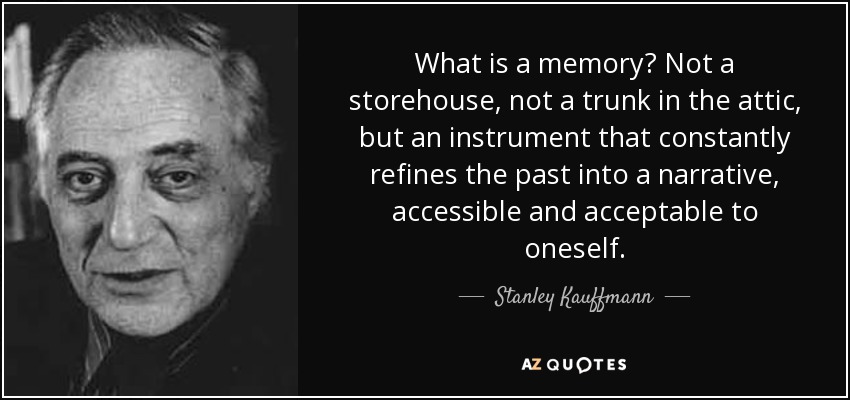 What is a memory? Not a storehouse, not a trunk in the attic, but an instrument that constantly refines the past into a narrative, accessible and acceptable to oneself. - Stanley Kauffmann