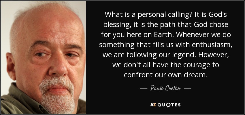 What is a personal calling? It is God's blessing, it is the path that God chose for you here on Earth. Whenever we do something that fills us with enthusiasm, we are following our legend. However, we don't all have the courage to confront our own dream. - Paulo Coelho
