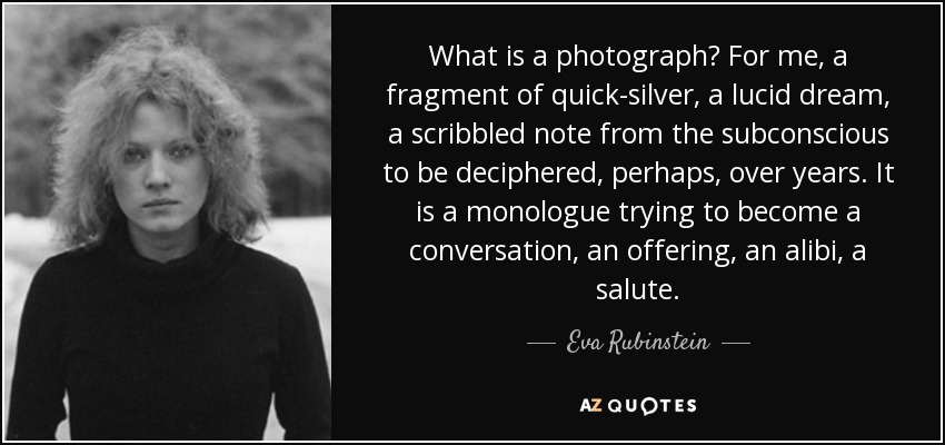 What is a photograph? For me, a fragment of quick-silver, a lucid dream, a scribbled note from the subconscious to be deciphered, perhaps, over years. It is a monologue trying to become a conversation, an offering, an alibi, a salute. - Eva Rubinstein