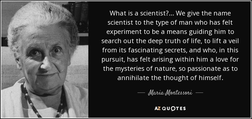 What is a scientist?... We give the name scientist to the type of man who has felt experiment to be a means guiding him to search out the deep truth of life, to lift a veil from its fascinating secrets, and who, in this pursuit, has felt arising within him a love for the mysteries of nature, so passionate as to annihilate the thought of himself. - Maria Montessori