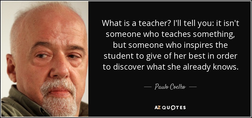 What is a teacher? I'll tell you: it isn't someone who teaches something, but someone who inspires the student to give of her best in order to discover what she already knows. - Paulo Coelho
